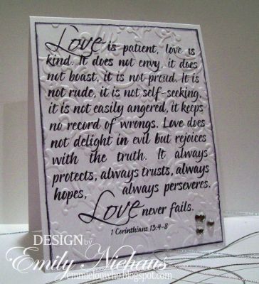 Love is patient...
I decided this scripture was so beautiful, I wanted to showcase it on a mostly white card.  This scripture is special to me because it was read at my wedding.  I stamped the scripture in Stephanie's Licorice ink.  I then inked the edges with a bit of black and then ran it through the Cuttlebug with a Sizzix embossing folder (starry night, i think!).  I added three rhinestones in the lower right corner.

TFL!

http://emmielouwho.blogspot.com/
Keywords: quote2love wedding CAS scripture
